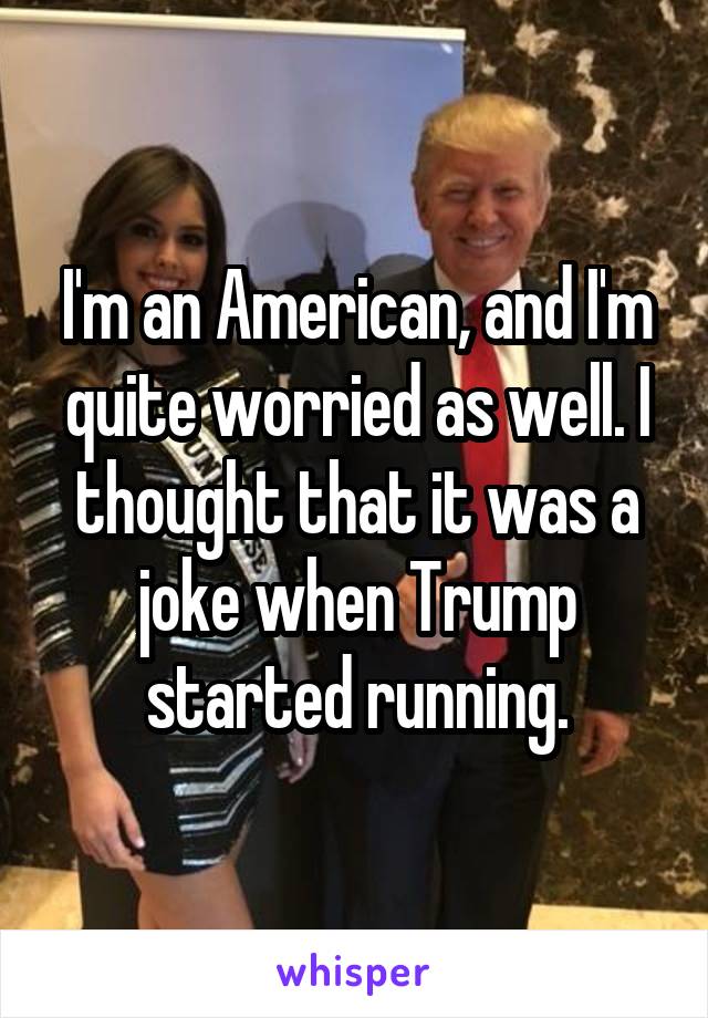 I'm an American, and I'm quite worried as well. I thought that it was a joke when Trump started running.