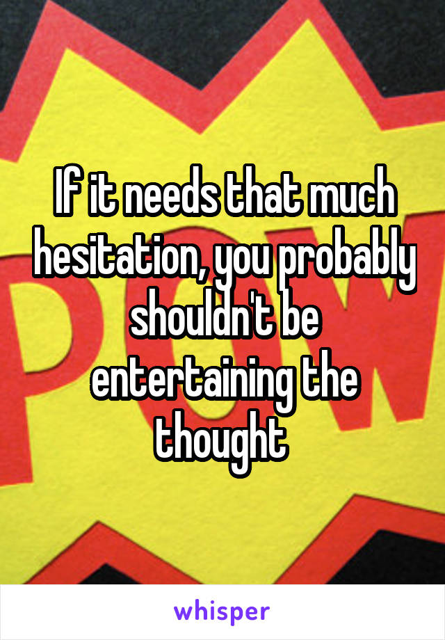 If it needs that much hesitation, you probably shouldn't be entertaining the thought 