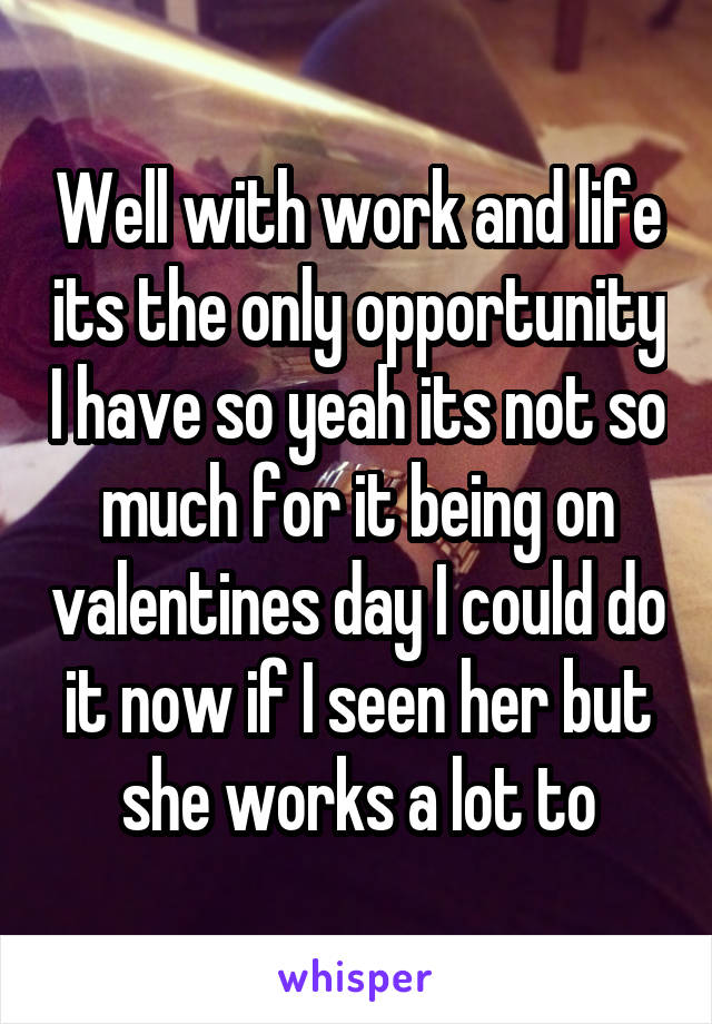 Well with work and life its the only opportunity I have so yeah its not so much for it being on valentines day I could do it now if I seen her but she works a lot to