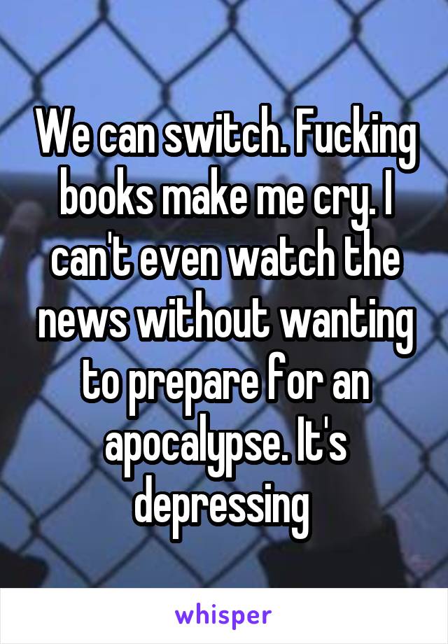 We can switch. Fucking books make me cry. I can't even watch the news without wanting to prepare for an apocalypse. It's depressing 