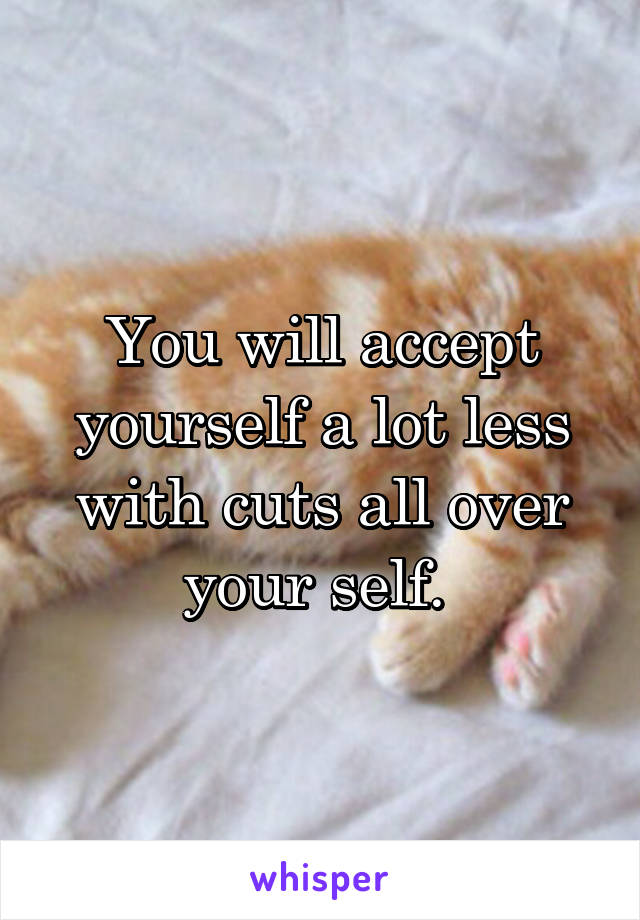 You will accept yourself a lot less with cuts all over your self. 