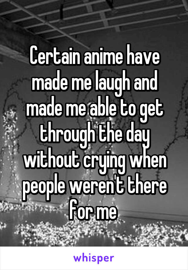 Certain anime have made me laugh and made me able to get through the day without crying when people weren't there for me 