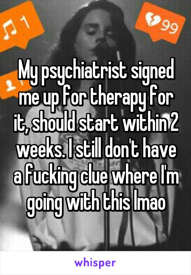 My psychiatrist signed me up for therapy for it, should start within 2 weeks. I still don't have a fucking clue where I'm going with this lmao