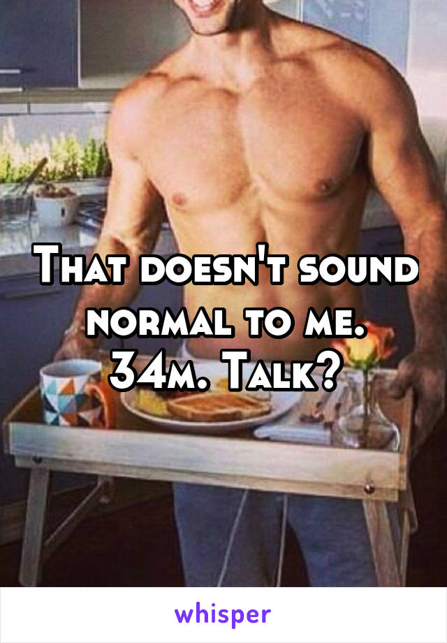 That doesn't sound normal to me. 34m. Talk?