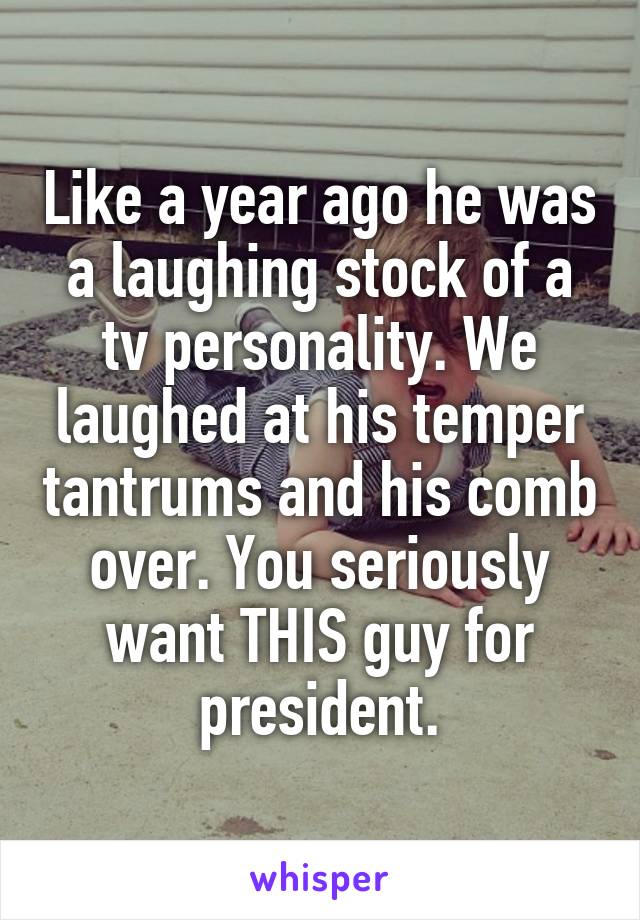 Like a year ago he was a laughing stock of a tv personality. We laughed at his temper tantrums and his comb over. You seriously want THIS guy for president.