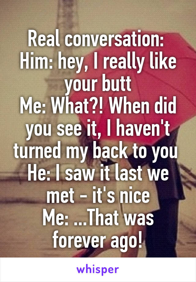 Real conversation: 
Him: hey, I really like your butt
Me: What?! When did you see it, I haven't turned my back to you 
He: I saw it last we met - it's nice
Me: ...That was forever ago!