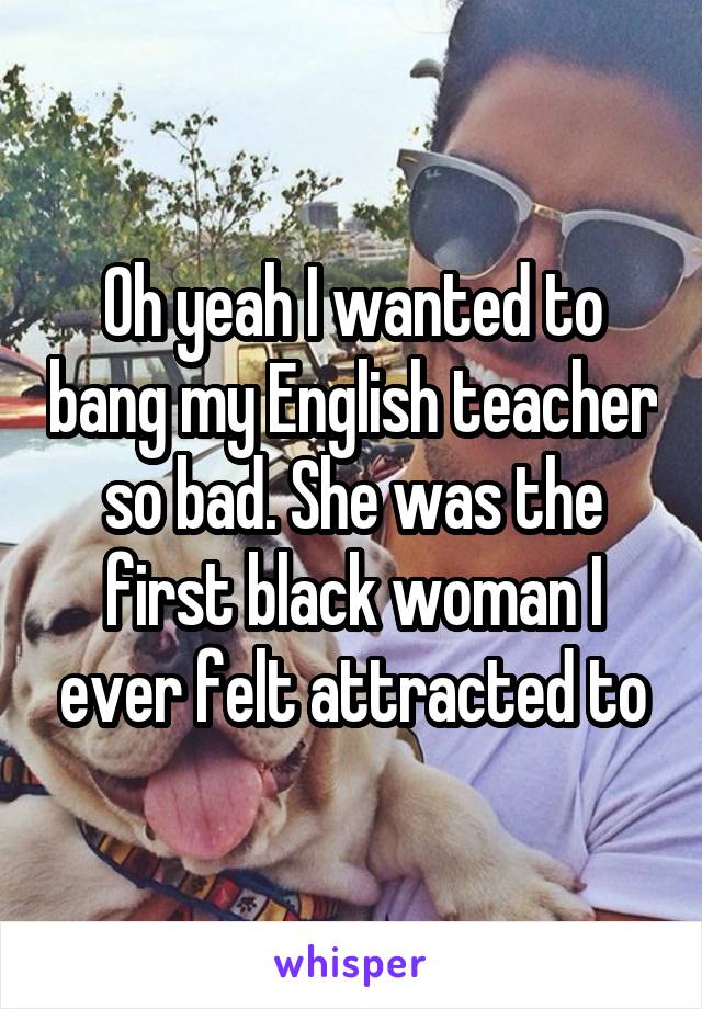 Oh yeah I wanted to bang my English teacher so bad. She was the first black woman I ever felt attracted to