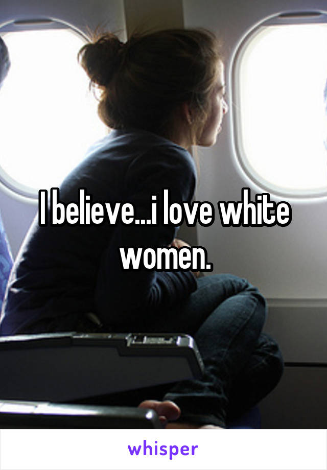 I believe...i love white women.
