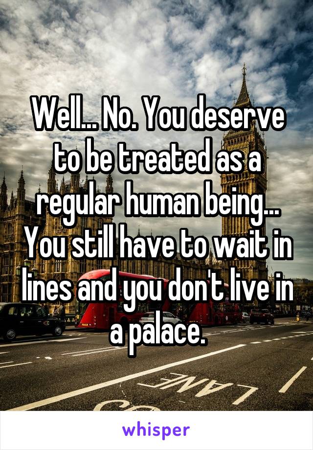 Well... No. You deserve to be treated as a regular human being... You still have to wait in lines and you don't live in a palace.