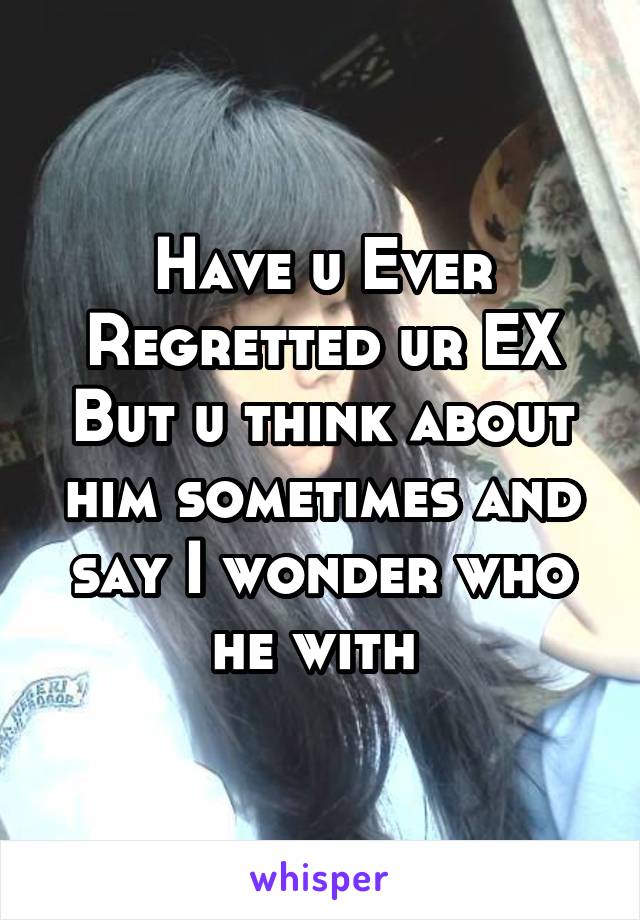 Have u Ever Regretted ur EX But u think about him sometimes and say I wonder who he with 