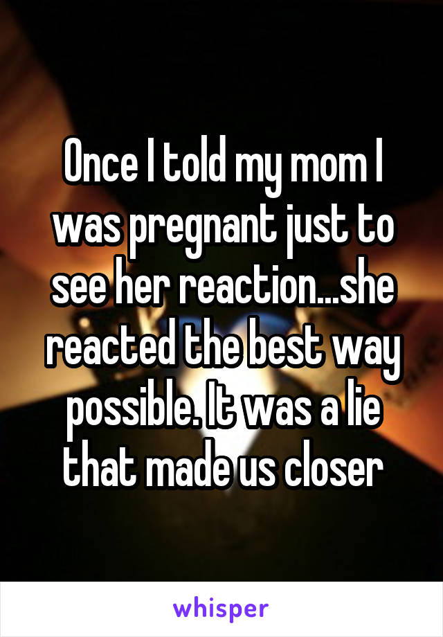 Once I told my mom I was pregnant just to see her reaction...she reacted the best way possible. It was a lie that made us closer