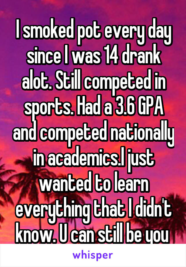 I smoked pot every day since I was 14 drank alot. Still competed in sports. Had a 3.6 GPA and competed nationally in academics.I just wanted to learn everything that I didn't know. U can still be you 