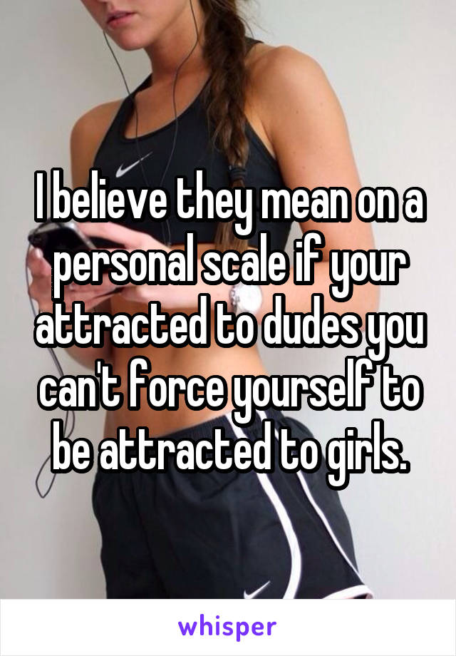 I believe they mean on a personal scale if your attracted to dudes you can't force yourself to be attracted to girls.