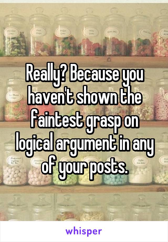 Really? Because you haven't shown the faintest grasp on logical argument in any of your posts.