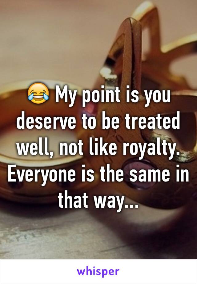 😂 My point is you deserve to be treated well, not like royalty. Everyone is the same in that way...
