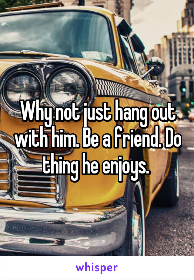 Why not just hang out with him. Be a friend. Do thing he enjoys. 