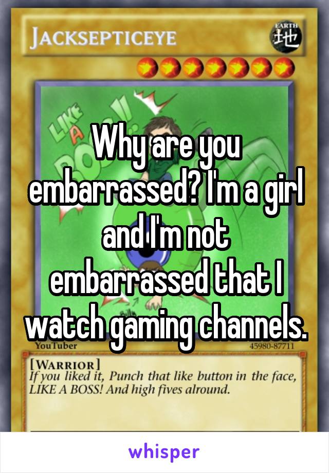 Why are you embarrassed? I'm a girl and I'm not embarrassed that I watch gaming channels.