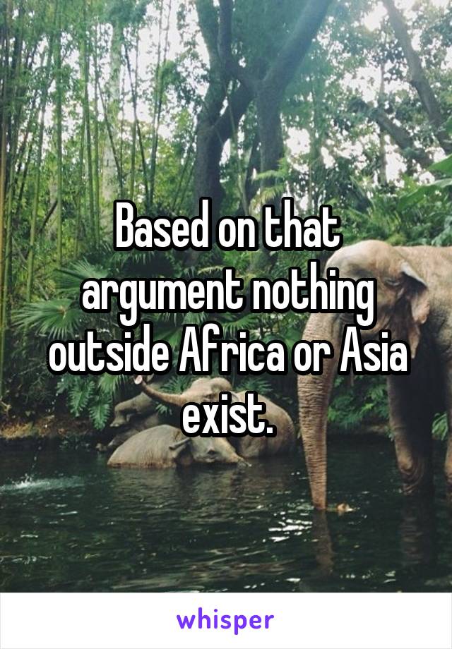 Based on that argument nothing outside Africa or Asia exist.