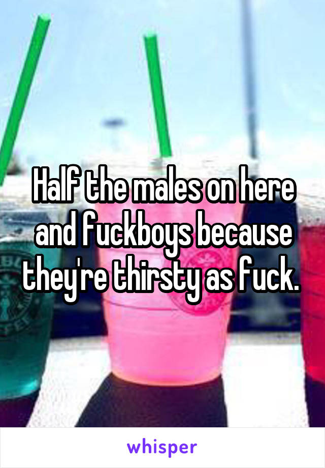 Half the males on here and fuckboys because they're thirsty as fuck. 