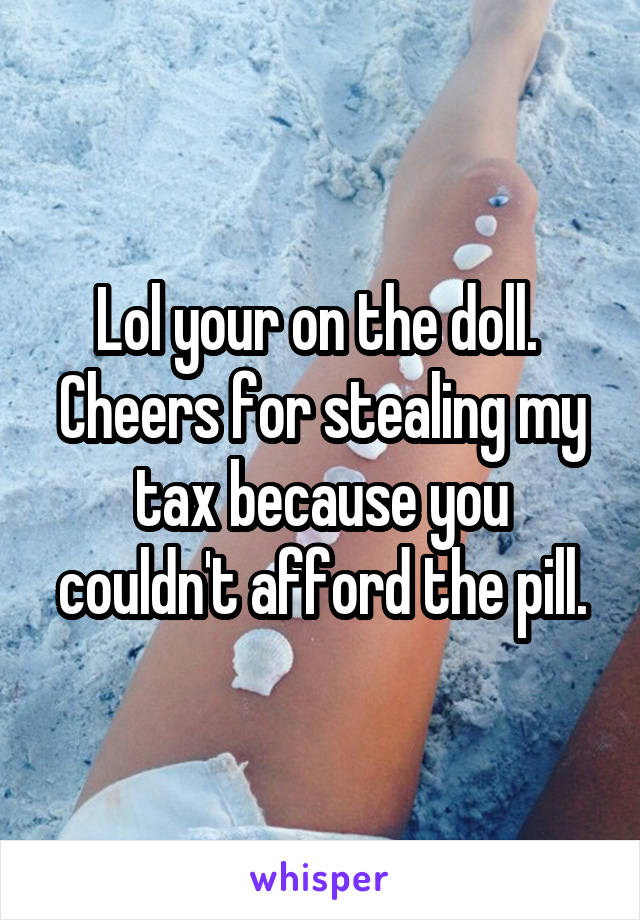 Lol your on the doll.  Cheers for stealing my tax because you couldn't afford the pill.