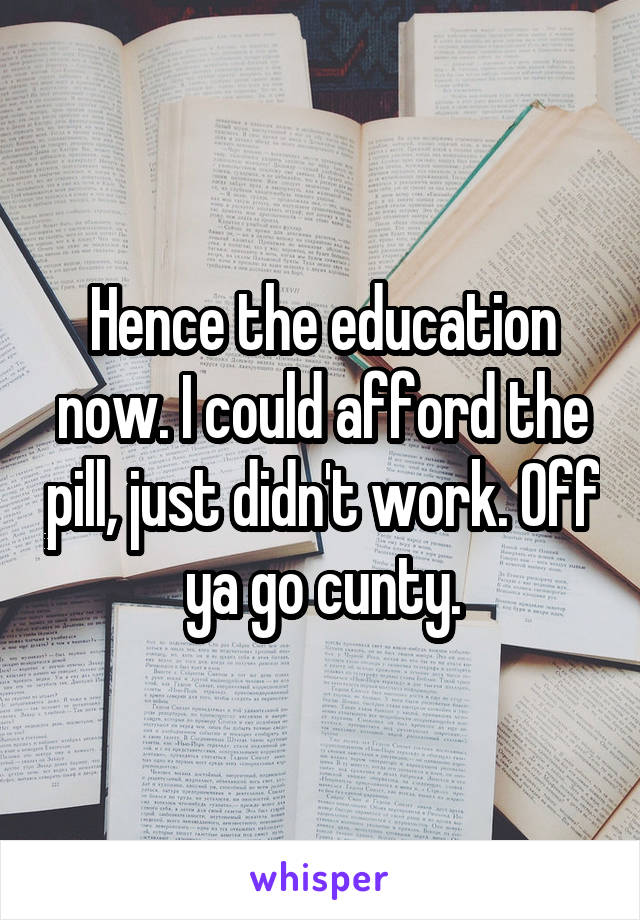 Hence the education now. I could afford the pill, just didn't work. Off ya go cunty.