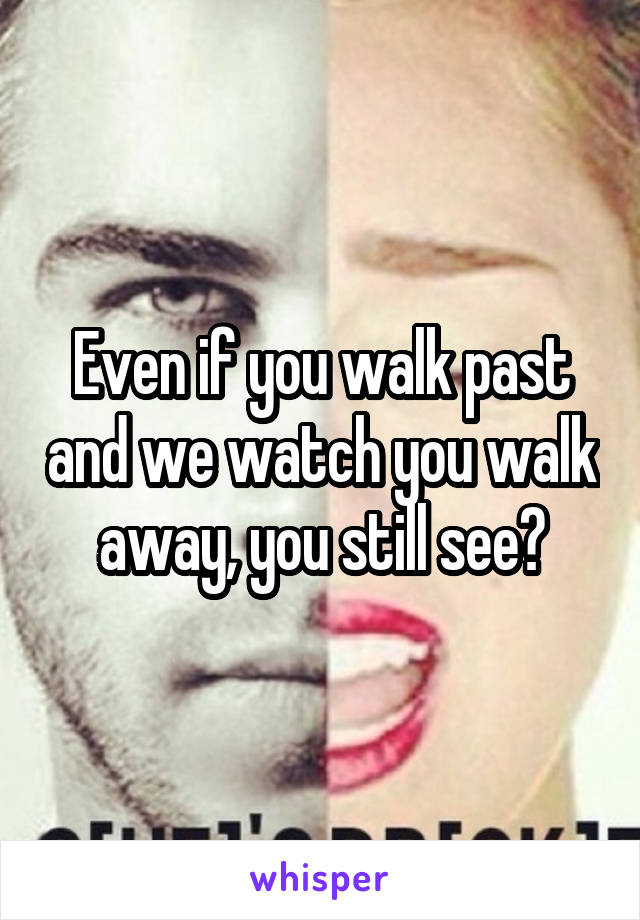 Even if you walk past and we watch you walk away, you still see?