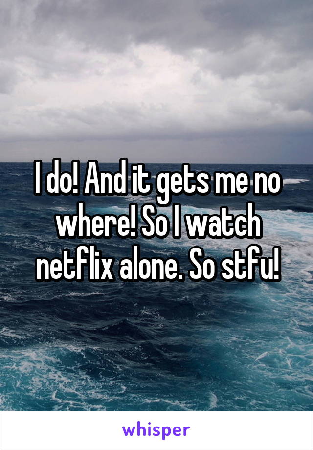 I do! And it gets me no where! So I watch netflix alone. So stfu!