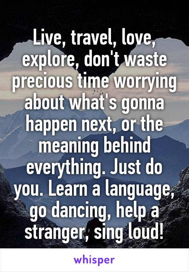 Live, travel, love, explore, don't waste precious time worrying about what's gonna happen next, or the meaning behind everything. Just do you. Learn a language, go dancing, help a stranger, sing loud!