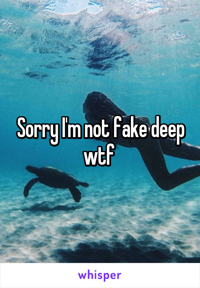 Sorry I'm not fake deep wtf 