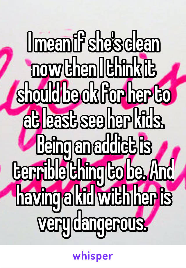 I mean if she's clean now then I think it should be ok for her to at least see her kids. Being an addict is terrible thing to be. And having a kid with her is very dangerous. 