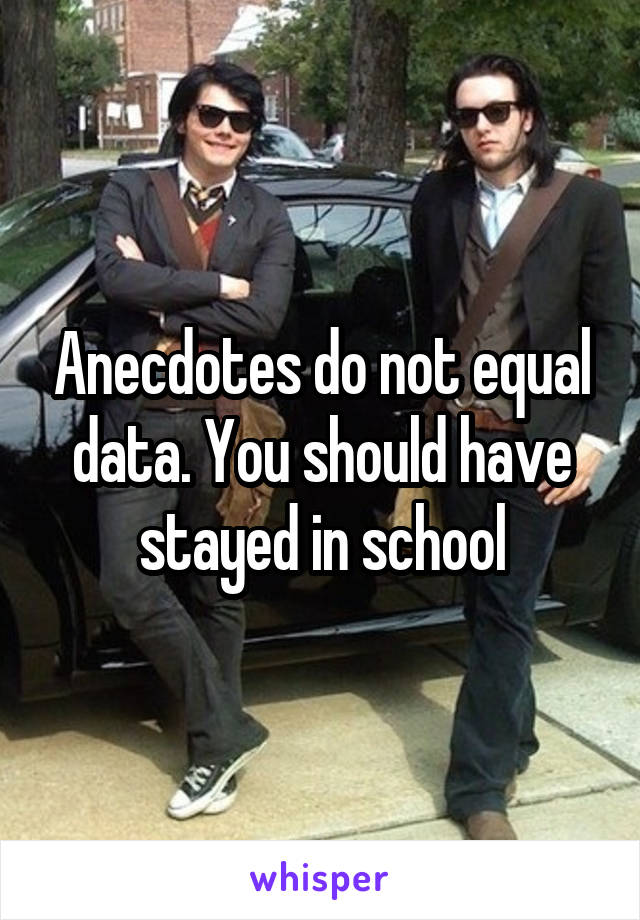 Anecdotes do not equal data. You should have stayed in school