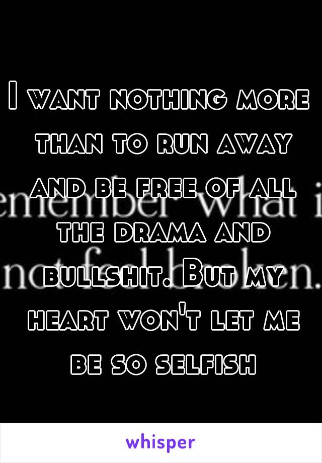 I want nothing more than to run away and be free of all the drama and bullshit. But my heart won't let me be so selfish