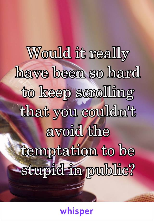 Would it really have been so hard to keep scrolling that you couldn't avoid the temptation to be stupid in public?