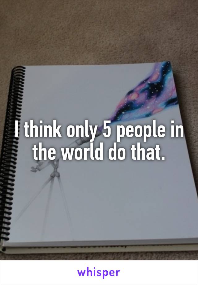 I think only 5 people in the world do that.