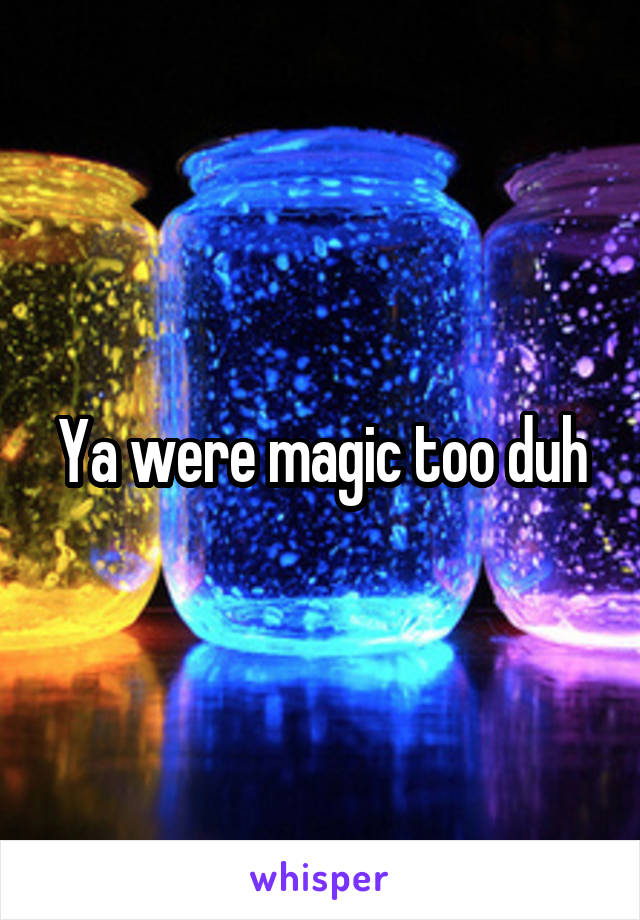 Ya were magic too duh