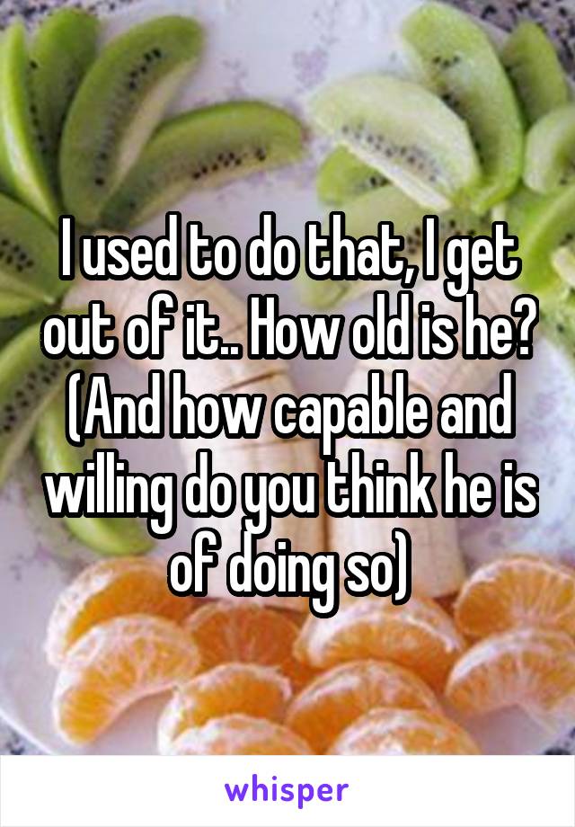 I used to do that, I get out of it.. How old is he? (And how capable and willing do you think he is of doing so)