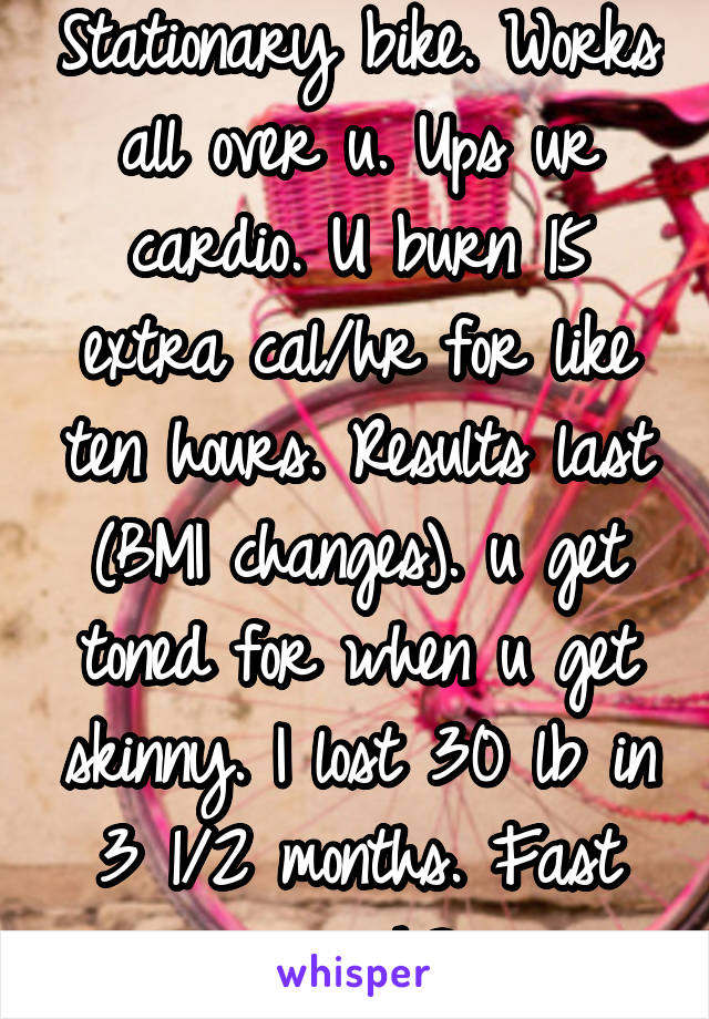 Stationary bike. Works all over u. Ups ur cardio. U burn 15 extra cal/hr for like ten hours. Results last (BMI changes). u get toned for when u get skinny. I lost 30 lb in 3 1/2 months. Fast enough?