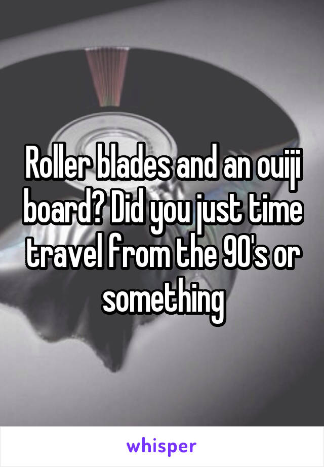 Roller blades and an ouiji board? Did you just time travel from the 90's or something