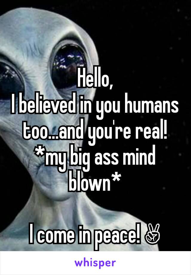 Hello,
I believed in you humans too...and you're real!
*my big ass mind blown*

I come in peace! ✌