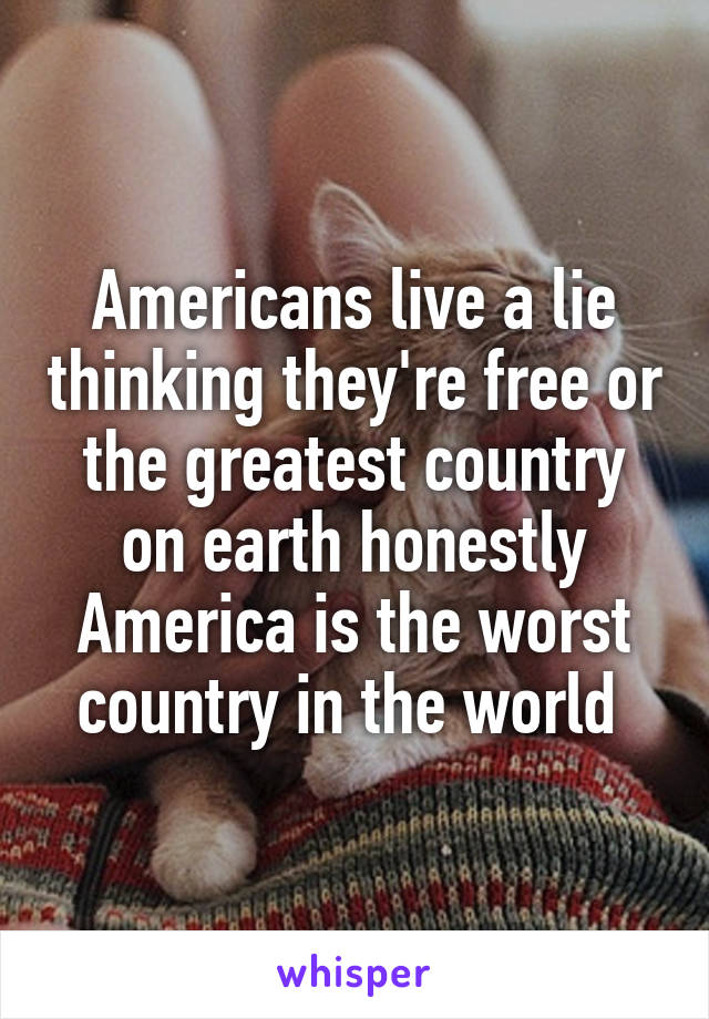 Americans live a lie thinking they're free or the greatest country on earth honestly America is the worst country in the world 