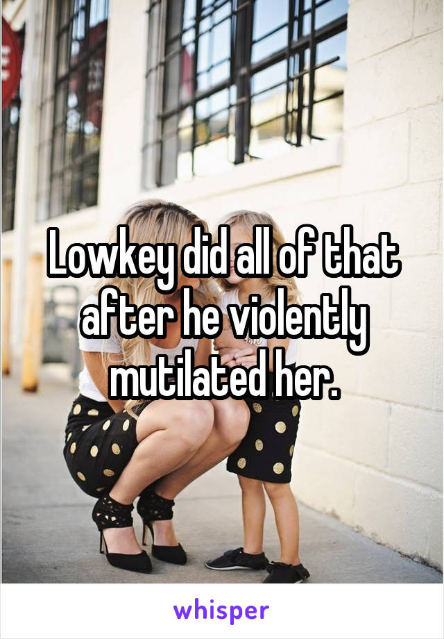 Lowkey did all of that after he violently mutilated her.