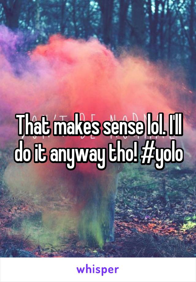 That makes sense lol. I'll do it anyway tho! #yolo