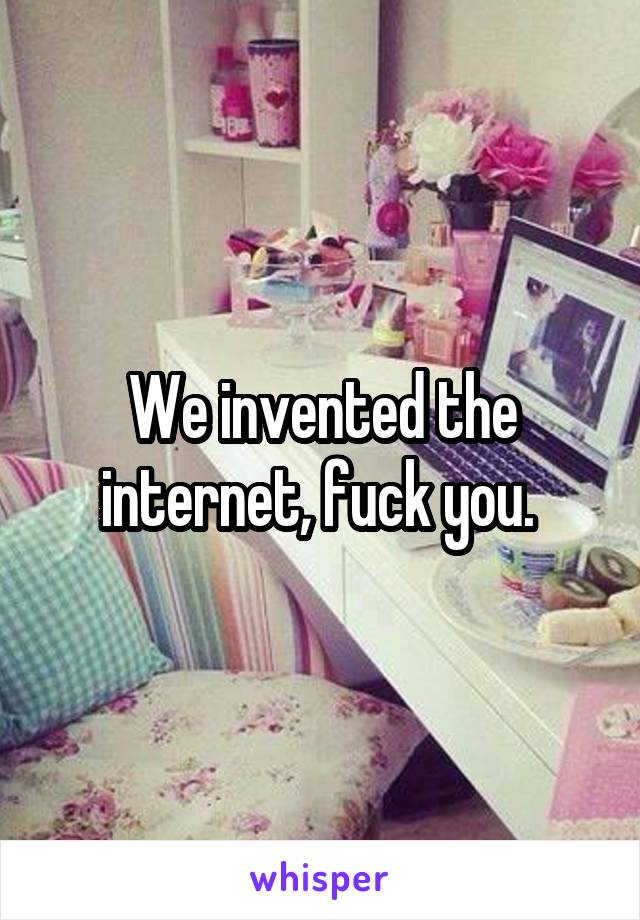 We invented the internet, fuck you. 