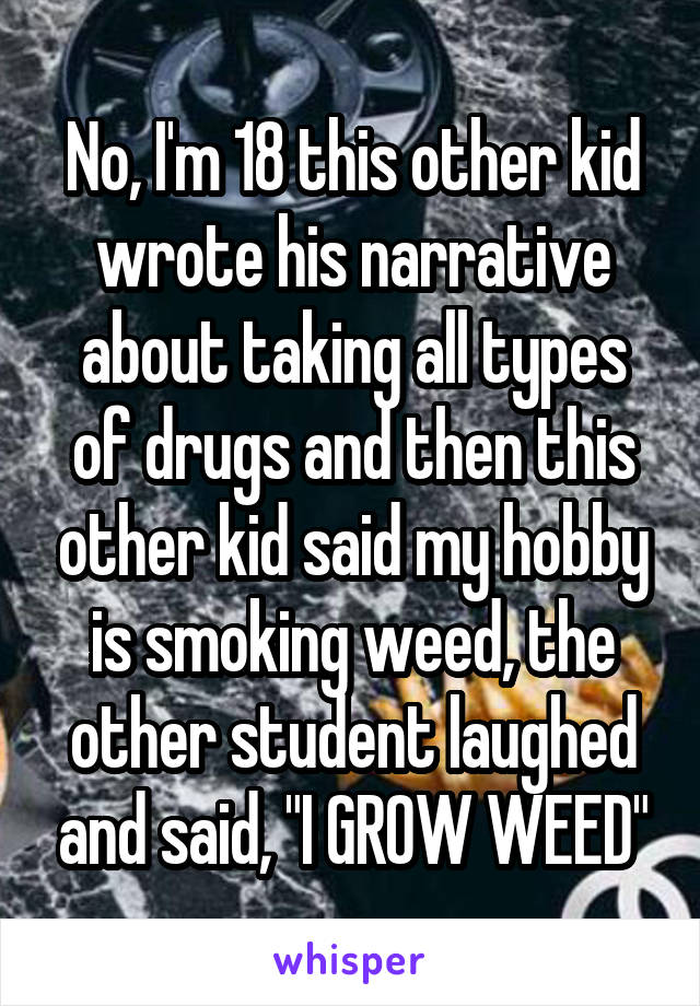 No, I'm 18 this other kid wrote his narrative about taking all types of drugs and then this other kid said my hobby is smoking weed, the other student laughed and said, "I GROW WEED"