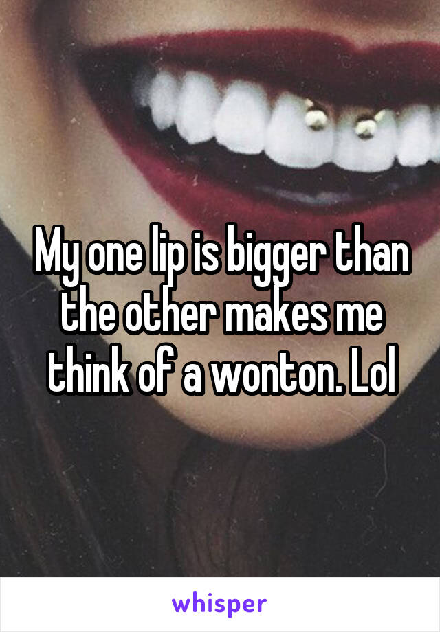 My one lip is bigger than the other makes me think of a wonton. Lol