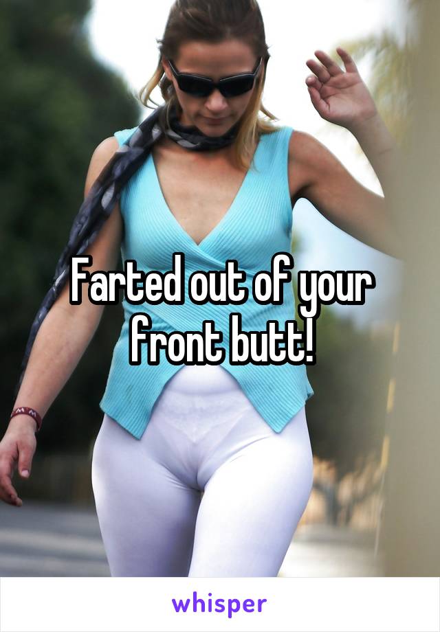 Farted out of your front butt!