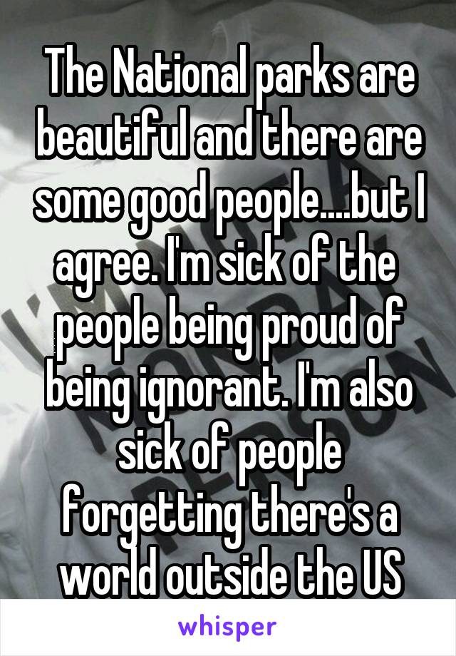 The National parks are beautiful and there are some good people....but I agree. I'm sick of the  people being proud of being ignorant. I'm also sick of people forgetting there's a world outside the US