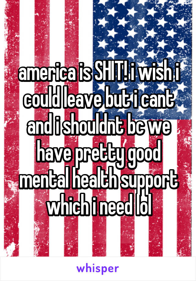 america is SHIT! i wish i could leave but i cant and i shouldnt bc we have pretty good mental health support which i need lol