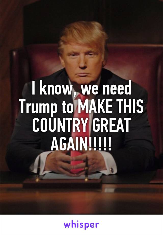 I know, we need Trump to MAKE THIS COUNTRY GREAT AGAIN!!!!!