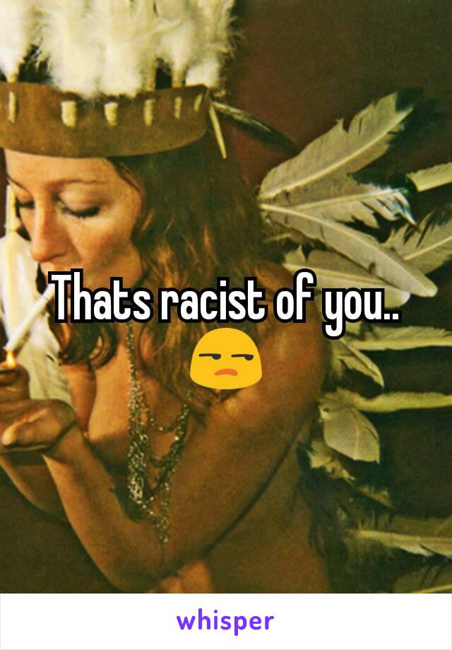 Thats racist of you.. 😒